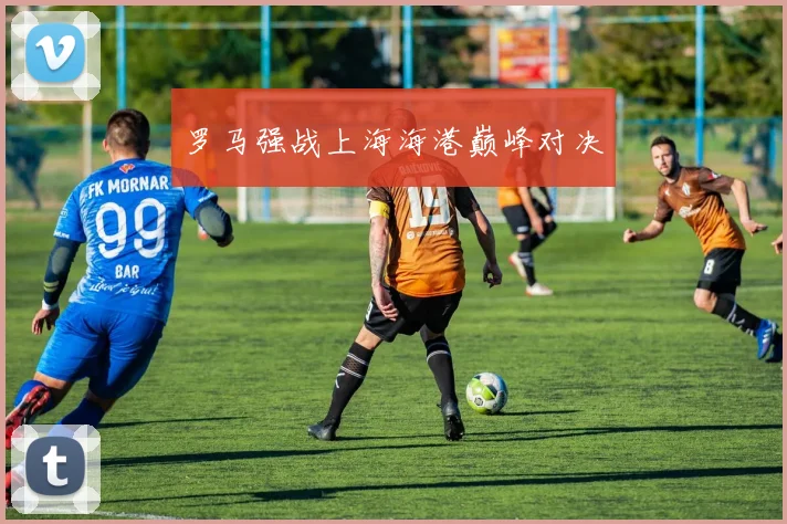 罗马强战上海海港巅峰对决