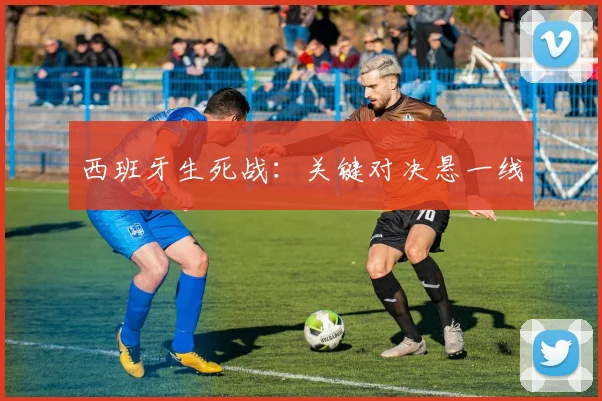 西班牙生死战：关键对决悬一线