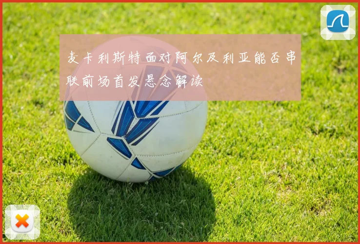 麦卡利斯特面对阿尔及利亚能否串联前场首发悬念解读