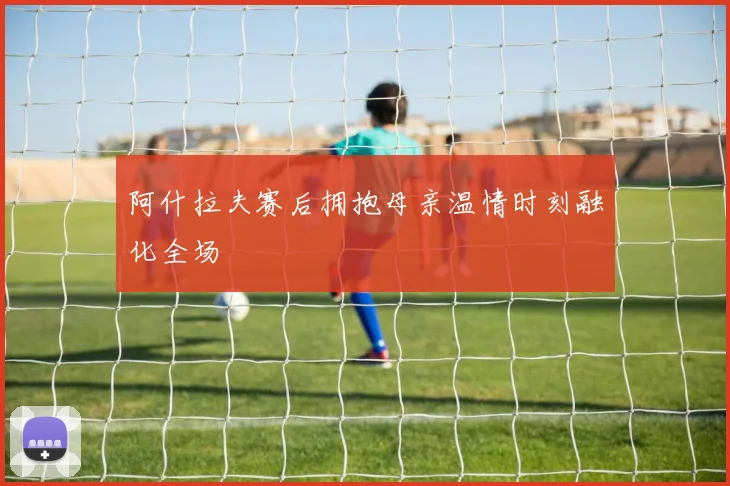 阿什拉夫赛后拥抱母亲温情时刻融化全场