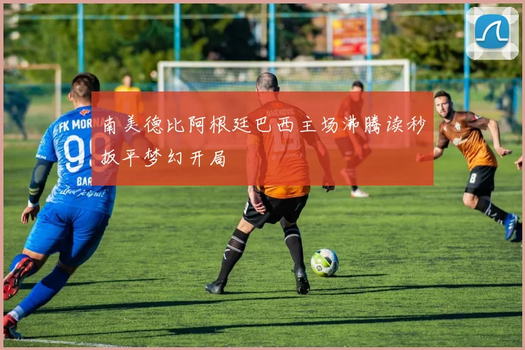 南美德比阿根廷巴西主场沸腾读秒扳平梦幻开局