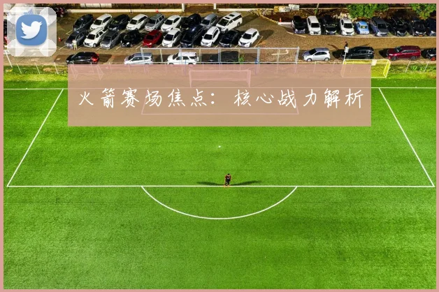 火箭赛场焦点：核心战力解析