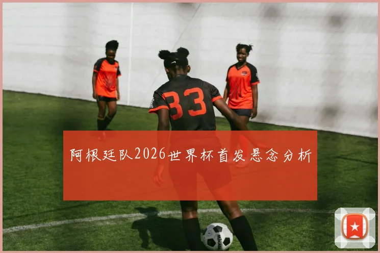 阿根廷队2026世界杯首发悬念分析