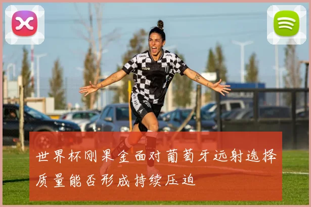 世界杯刚果金面对葡萄牙远射选择质量能否形成持续压迫
