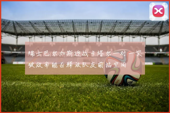 瑞士巴尔加斯迎战卡塔尔一对一突破效率能否释放队友前插空间