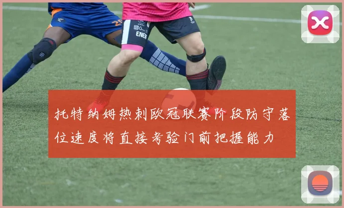 托特纳姆热刺欧冠联赛阶段防守落位速度将直接考验门前把握能力