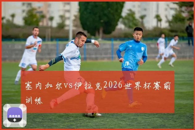 塞内加尔vs伊拉克2026世界杯赛前训练
