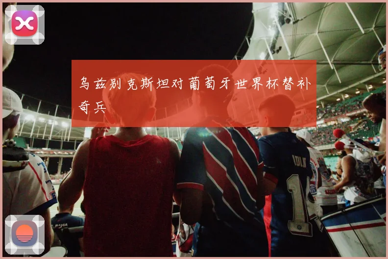 乌兹别克斯坦对葡萄牙世界杯替补奇兵