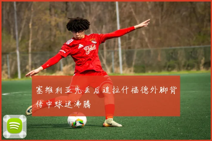 塞维利亚先丢后追拉什福德外脚背传中球迷沸腾