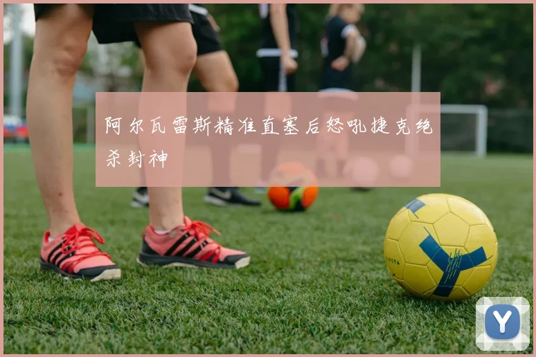 阿尔瓦雷斯精准直塞后怒吼捷克绝杀封神