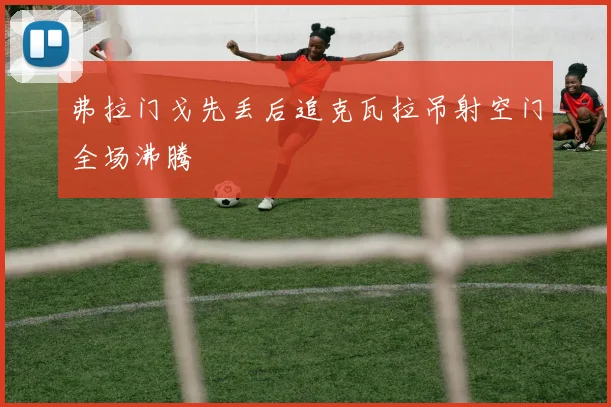 弗拉门戈先丢后追克瓦拉吊射空门全场沸腾