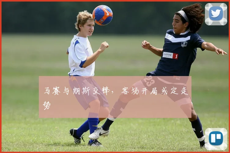 马赛与朗斯交锋,客场开局或定走势