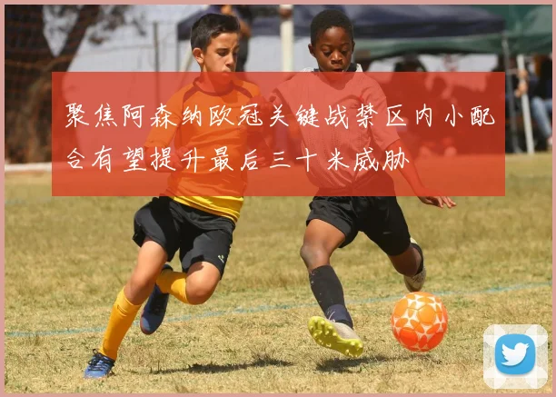 聚焦阿森纳欧冠关键战禁区内小配合有望提升最后三十米威胁
