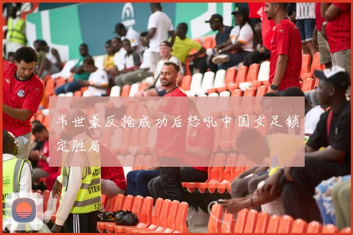 韦世豪反抢成功后怒吼中国女足锁定胜局