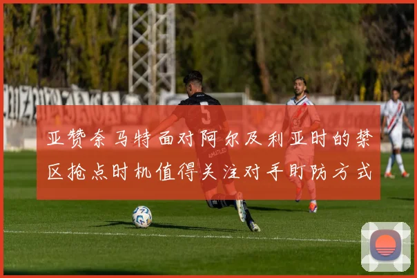 亚赞奈马特面对阿尔及利亚时的禁区抢点时机值得关注对手盯防方式