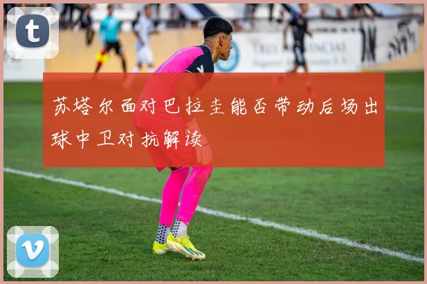 苏塔尔面对巴拉圭能否带动后场出球中卫对抗解读