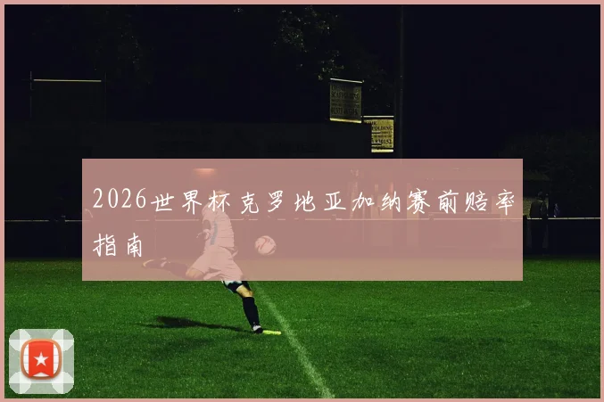 2026世界杯克罗地亚加纳赛前赔率指南