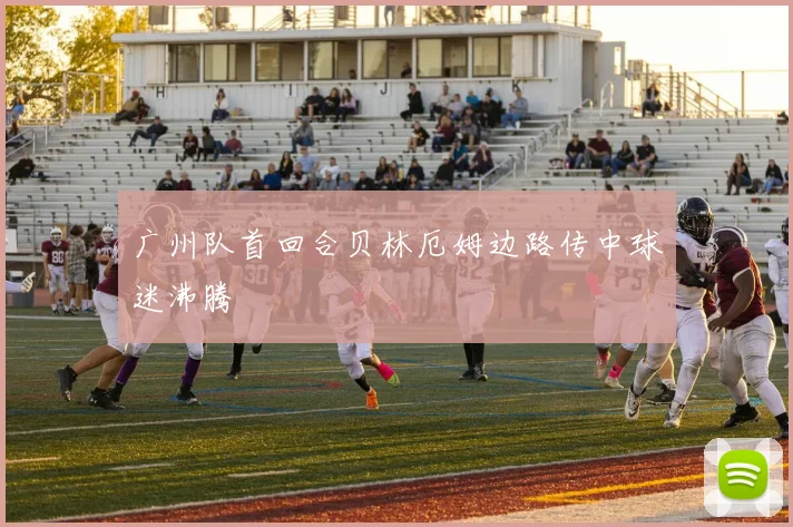 广州队首回合贝林厄姆边路传中球迷沸腾