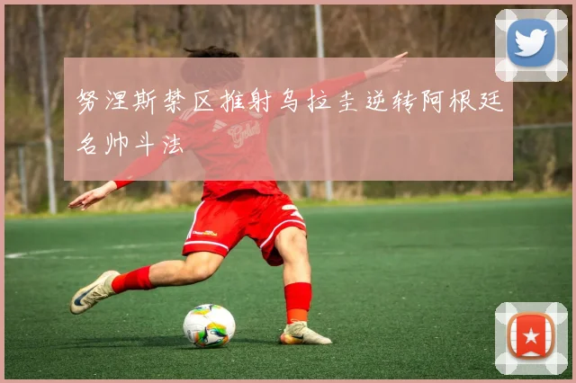 努涅斯禁区推射乌拉圭逆转阿根廷名帅斗法