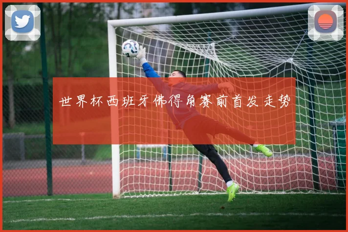 世界杯西班牙佛得角赛前首发走势