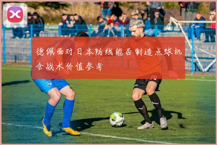 德佩面对日本防线能否制造点球机会战术价值参考