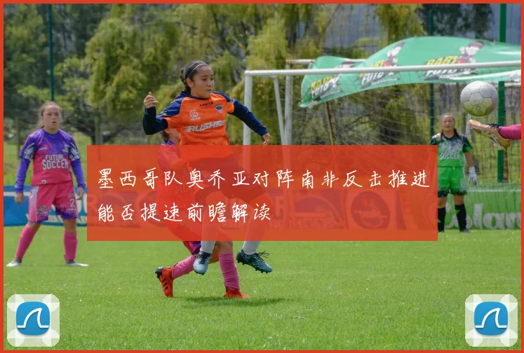 墨西哥队奥乔亚对阵南非反击推进能否提速前瞻解读
