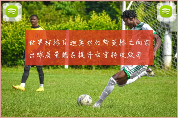 世界杯格瓦迪奥尔对阵英格兰向前出球质量能否提升由守转攻效率