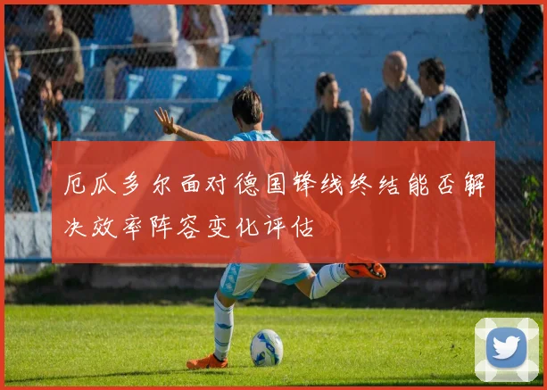 厄瓜多尔面对德国锋线终结能否解决效率阵容变化评估
