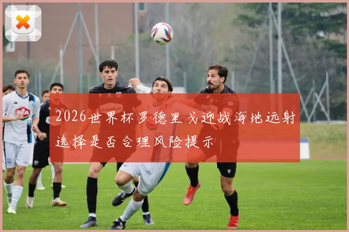 2026世界杯罗德里戈迎战海地远射选择是否合理风险提示