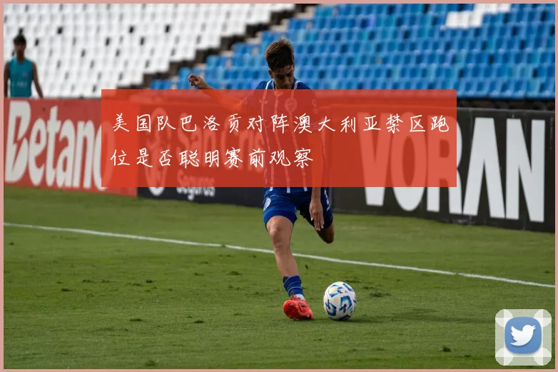 美国队巴洛贡对阵澳大利亚禁区跑位是否聪明赛前观察