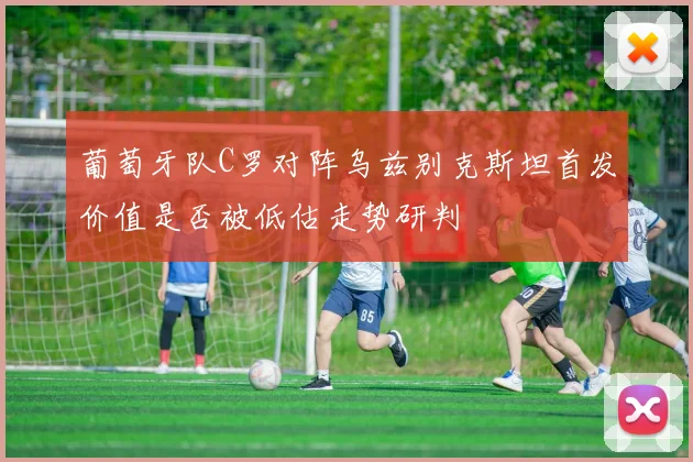 葡萄牙队C罗对阵乌兹别克斯坦首发价值是否被低估走势研判