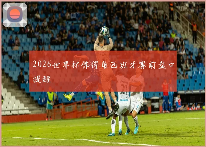 2026世界杯佛得角西班牙赛前盘口提醒