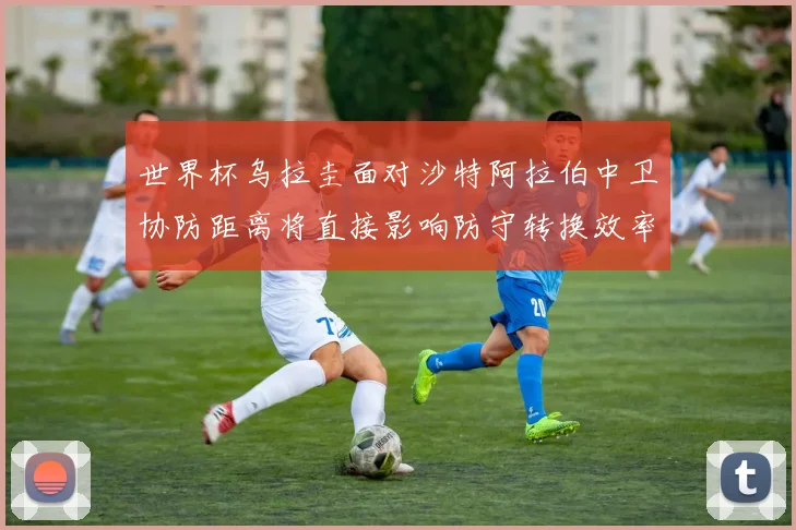 世界杯乌拉圭面对沙特阿拉伯中卫协防距离将直接影响防守转换效率