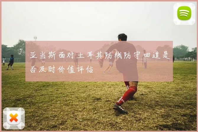 亚当斯面对土耳其防线防守回追是否及时价值评估