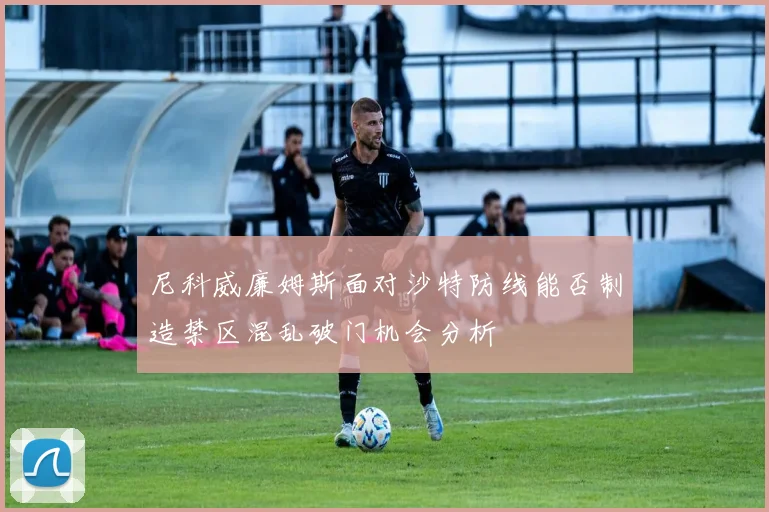 尼科威廉姆斯面对沙特防线能否制造禁区混乱破门机会分析