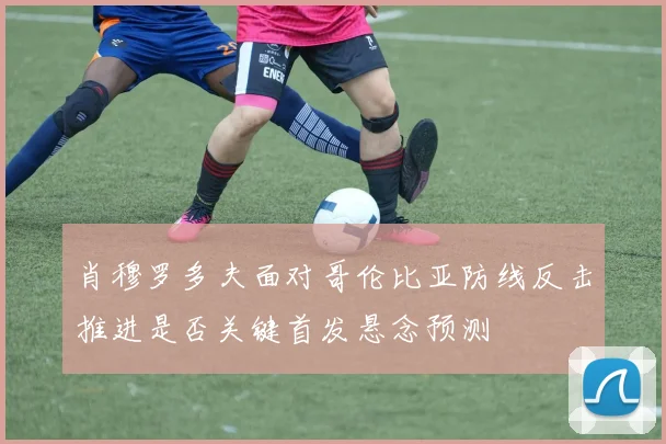 肖穆罗多夫面对哥伦比亚防线反击推进是否关键首发悬念预测