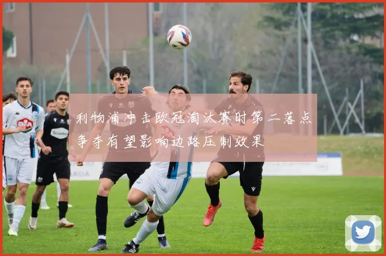 利物浦冲击欧冠淘汰赛时第二落点争夺有望影响边路压制效果
