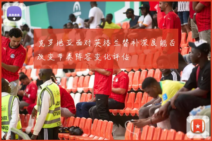 克罗地亚面对英格兰替补深度能否改变节奏阵容变化评估