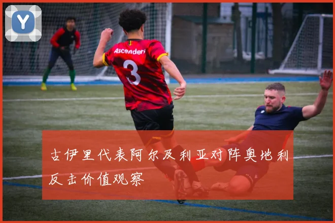 古伊里代表阿尔及利亚对阵奥地利反击价值观察