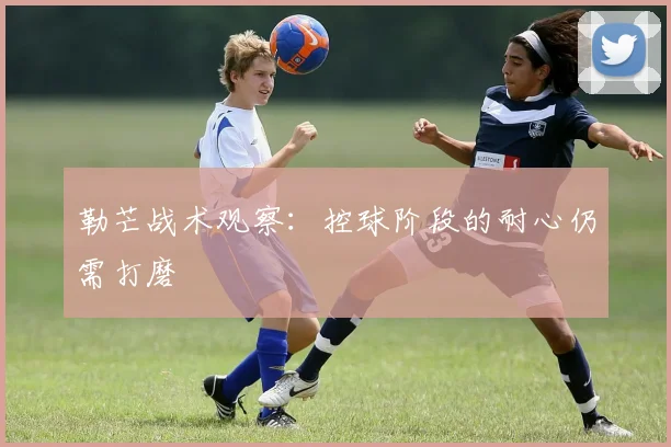 勒芒战术观察:控球阶段的耐心仍需打磨