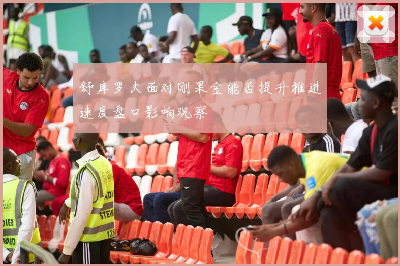 舒库罗夫面对刚果金能否提升推进速度盘口影响观察