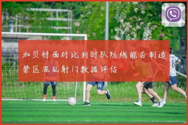 加贝特面对比利时队防线能否制造禁区混乱射门数据评估