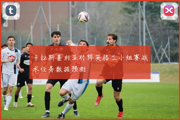 卡拉斯基利亚对阵英格兰小组赛战术任务数据预测