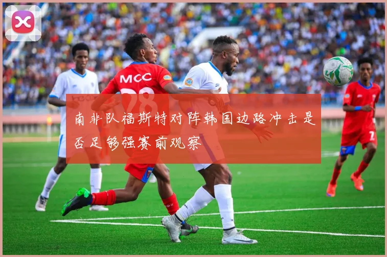 南非队福斯特对阵韩国边路冲击是否足够强赛前观察