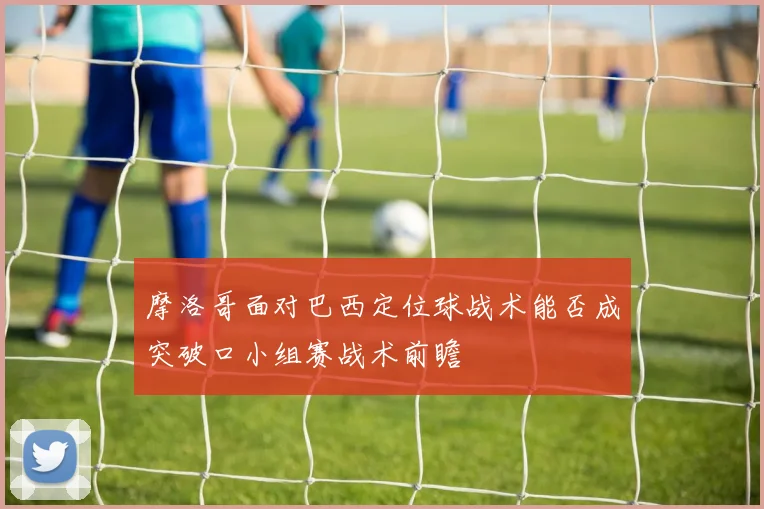 摩洛哥面对巴西定位球战术能否成突破口小组赛战术前瞻