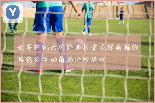 世界杯凯西对阵库拉索无球前插线路能否带动前场连续进攻