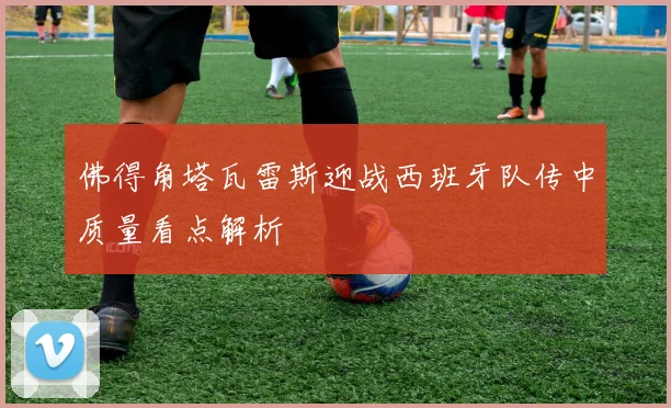 佛得角塔瓦雷斯迎战西班牙队传中质量看点解析