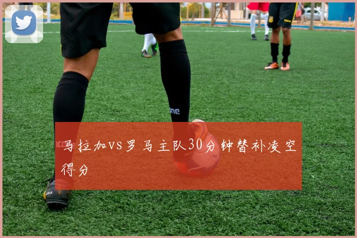 马拉加vs罗马主队30分钟替补凌空得分
