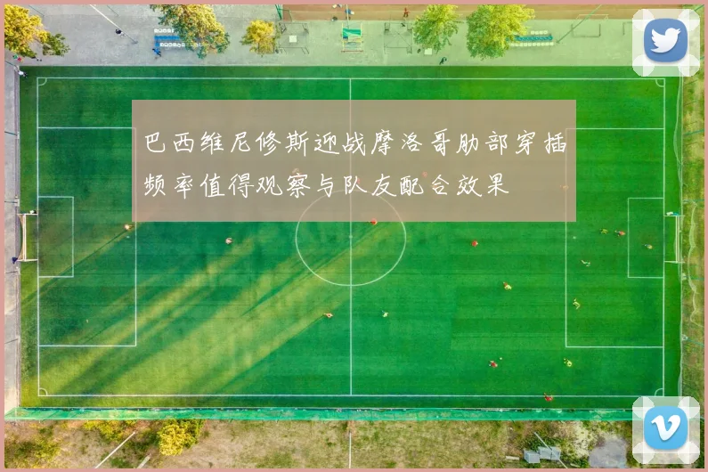 巴西维尼修斯迎战摩洛哥肋部穿插频率值得观察与队友配合效果