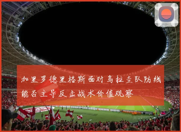 加里罗德里格斯面对乌拉圭队防线能否主导反击战术价值观察